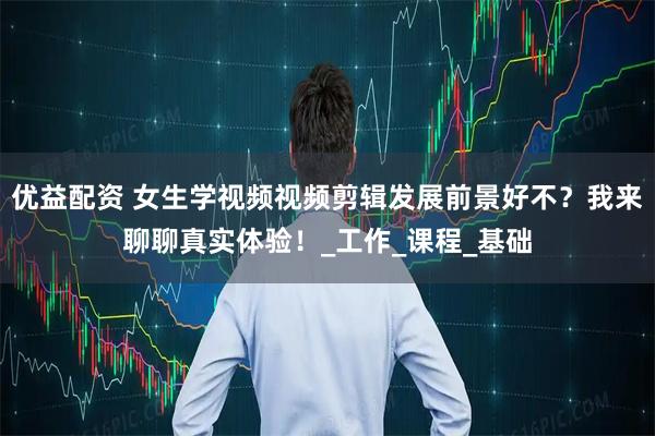 优益配资 女生学视频视频剪辑发展前景好不？我来聊聊真实体验！_工作_课程_基础