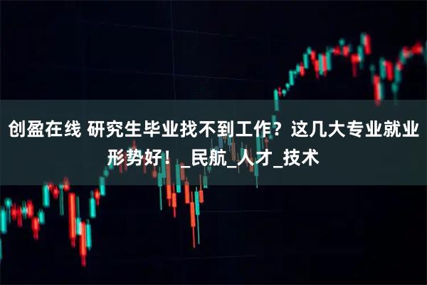 创盈在线 研究生毕业找不到工作？这几大专业就业形势好！_民航_人才_技术