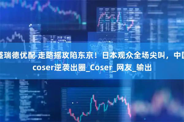 盛瑞德优配 走路摇攻陷东京！日本观众全场尖叫，中国coser逆袭出圈_Coser_网友_输出