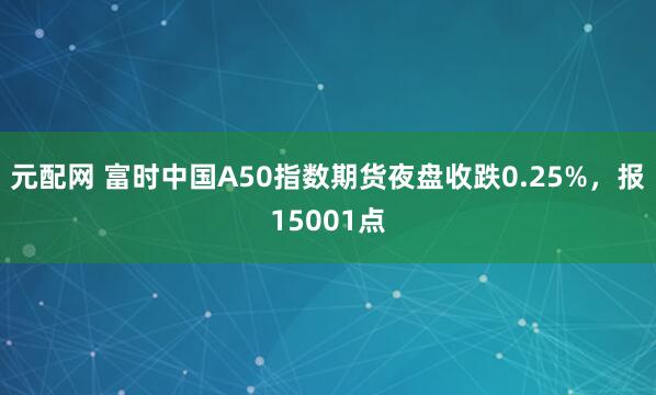 元配网 富时中国A50指数期货夜盘收跌0.25%，报15001点