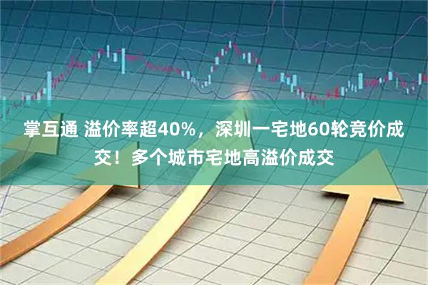掌互通 溢价率超40%，深圳一宅地60轮竞价成交！多个城市宅地高溢价成交