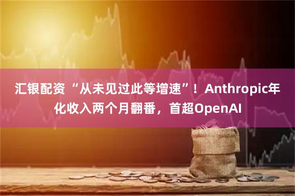 汇银配资 “从未见过此等增速”！Anthropic年化收入两个月翻番，首超OpenAI