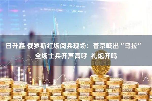 日升鑫 俄罗斯红场阅兵现场：普京喊出“乌拉”  全场士兵齐声高呼  礼炮齐鸣