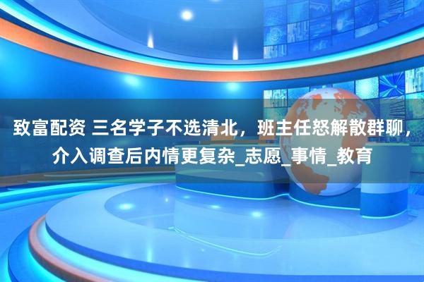 致富配资 三名学子不选清北，班主任怒解散群聊，介入调查后内情更复杂_志愿_事情_教育