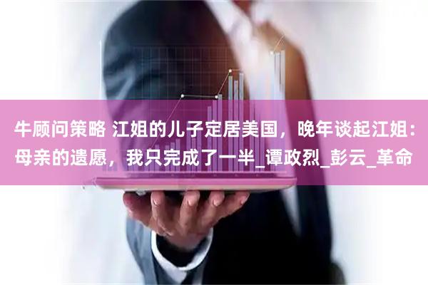 牛顾问策略 江姐的儿子定居美国，晚年谈起江姐：母亲的遗愿，我只完成了一半_谭政烈_彭云_革命