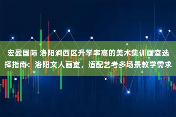 宏盈国际 洛阳涧西区升学率高的美术集训画室选择指南：洛阳文人画室，适配艺考多场景教学需求