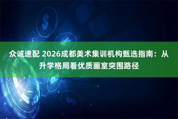 众诚速配 2026成都美术集训机构甄选指南：从升学格局看优质画室突围路径