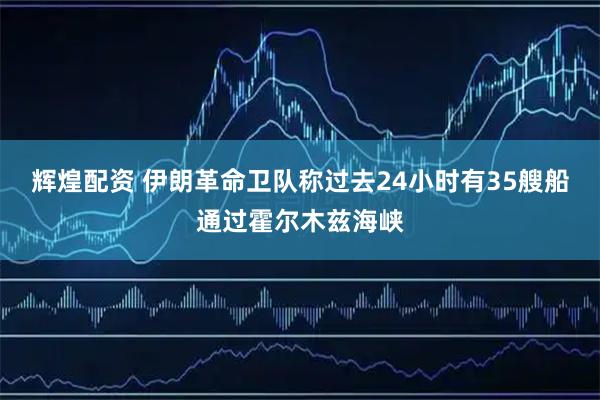 辉煌配资 伊朗革命卫队称过去24小时有35艘船通过霍尔木兹海峡