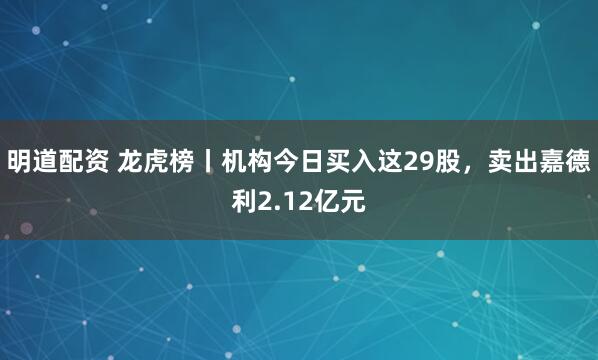明道配资 龙虎榜丨机构今日买入这29股，卖出嘉德利2.12亿元
