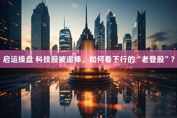 启运操盘 科技股被追捧，如何看下行的“老登股”？