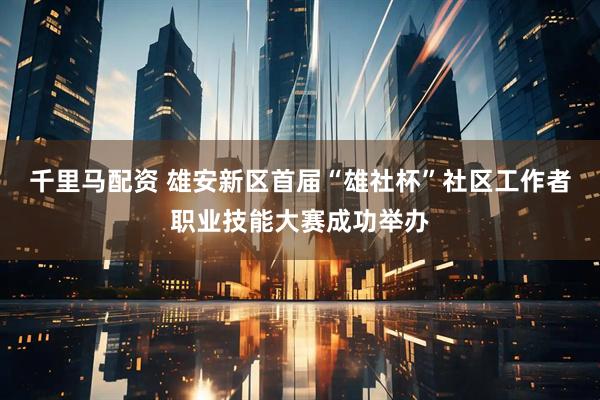 千里马配资 雄安新区首届“雄社杯”社区工作者职业技能大赛成功举办