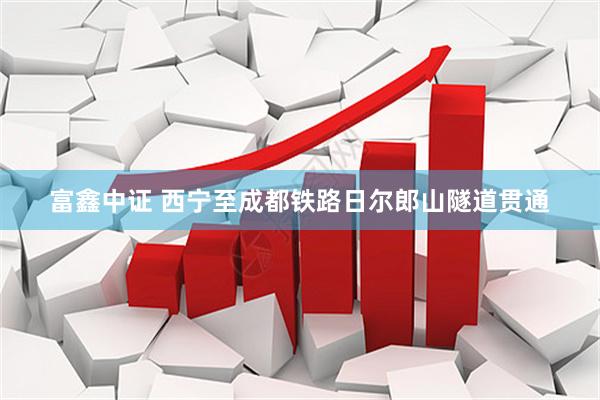 富鑫中证 西宁至成都铁路日尔郎山隧道贯通