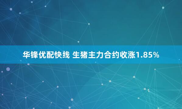 华锋优配快线 生猪主力合约收涨1.85%