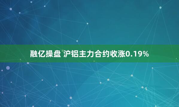 融亿操盘 沪铝主力合约收涨0.19%