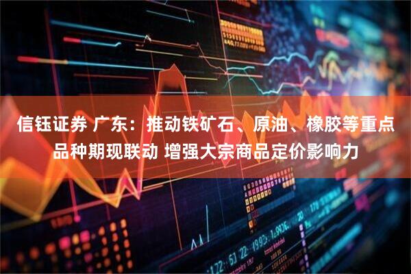 信钰证券 广东：推动铁矿石、原油、橡胶等重点品种期现联动 增强大宗商品定价影响力