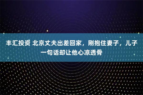 丰汇投资 北京丈夫出差回家，刚抱住妻子，儿子一句话却让他心凉透骨