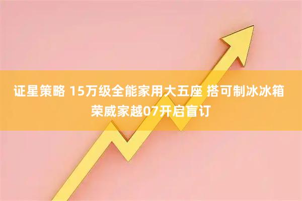 证星策略 15万级全能家用大五座 搭可制冰冰箱 荣威家越07开启盲订