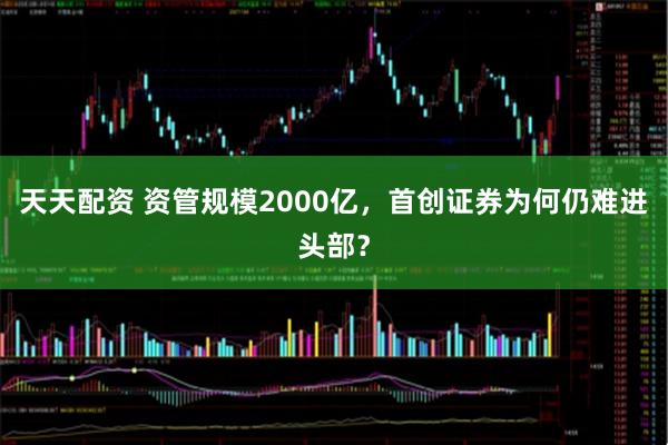 天天配资 资管规模2000亿，首创证券为何仍难进头部？