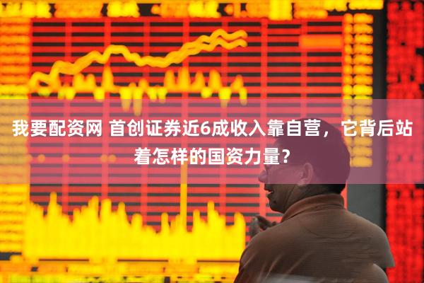 我要配资网 首创证券近6成收入靠自营，它背后站着怎样的国资力量？