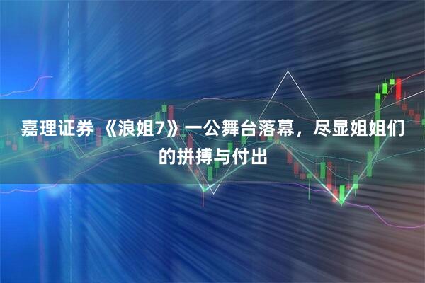 嘉理证券 《浪姐7》一公舞台落幕，尽显姐姐们的拼搏与付出